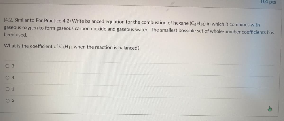 0.4 pts
(4.2, Similar to For Practice 4.2) Write balanced equation for the combustion of hexane (C6H14) in which it combines with
gaseous oxygen to form gaseous carbon dioxide and gaseous water. The smallest possible set of whole-number coefficients has
been used.
What is the coefficient of C6H14 when the reaction is balanced?
03
04
O 1
02