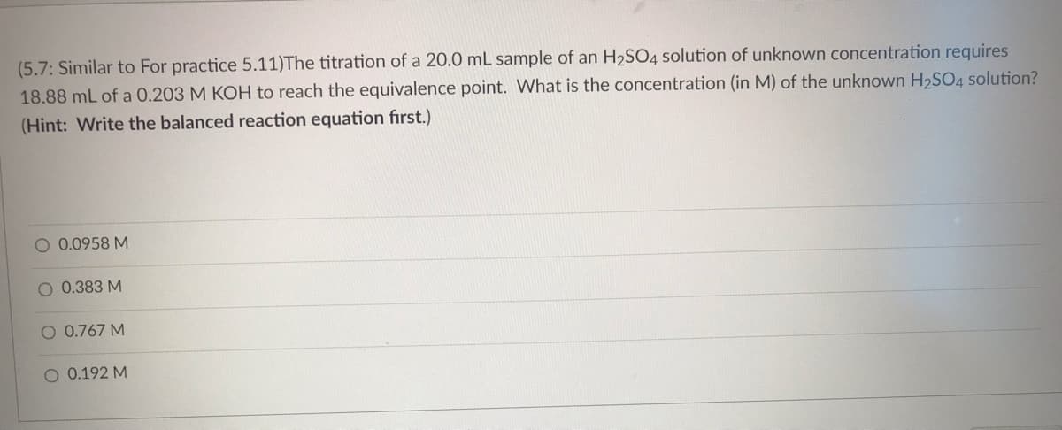(5.7: Similar to For practice 5.11)The titration of a 20.0 mL sample of an H₂SO4 solution of unknown concentration requires
18.88 mL of a 0.203 M KOH to reach the equivalence point. What is the concentration (in M) of the unknown H₂SO4 solution?
(Hint: Write the balanced reaction equation first.)
O 0.0958 M
O 0.383 M
O 0.767 M
O 0.192 M