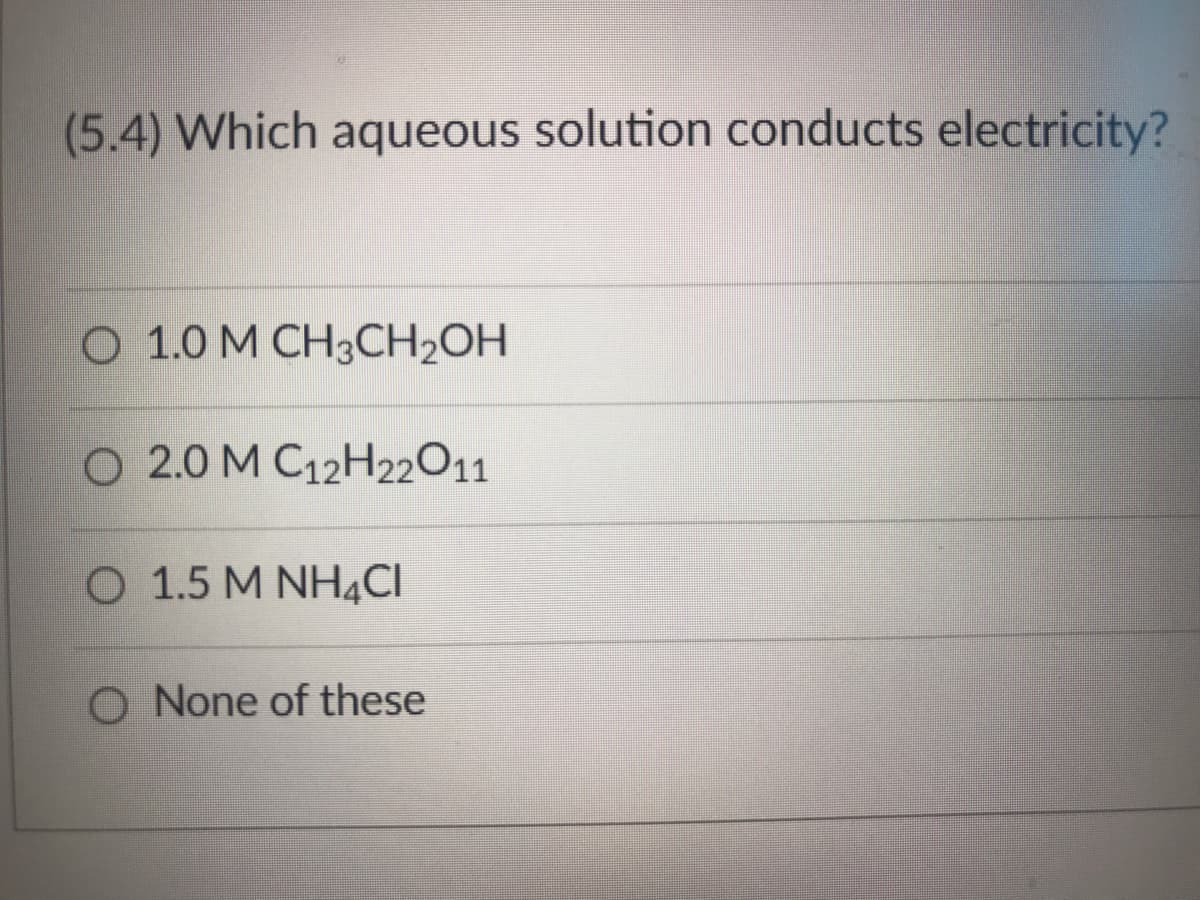 (5.4) Which aqueous solution conducts electricity?
O 1.0 M CH3CH₂OH
O 2.0 M C12H22O11
O 1.5 M NH4CI
O None of these