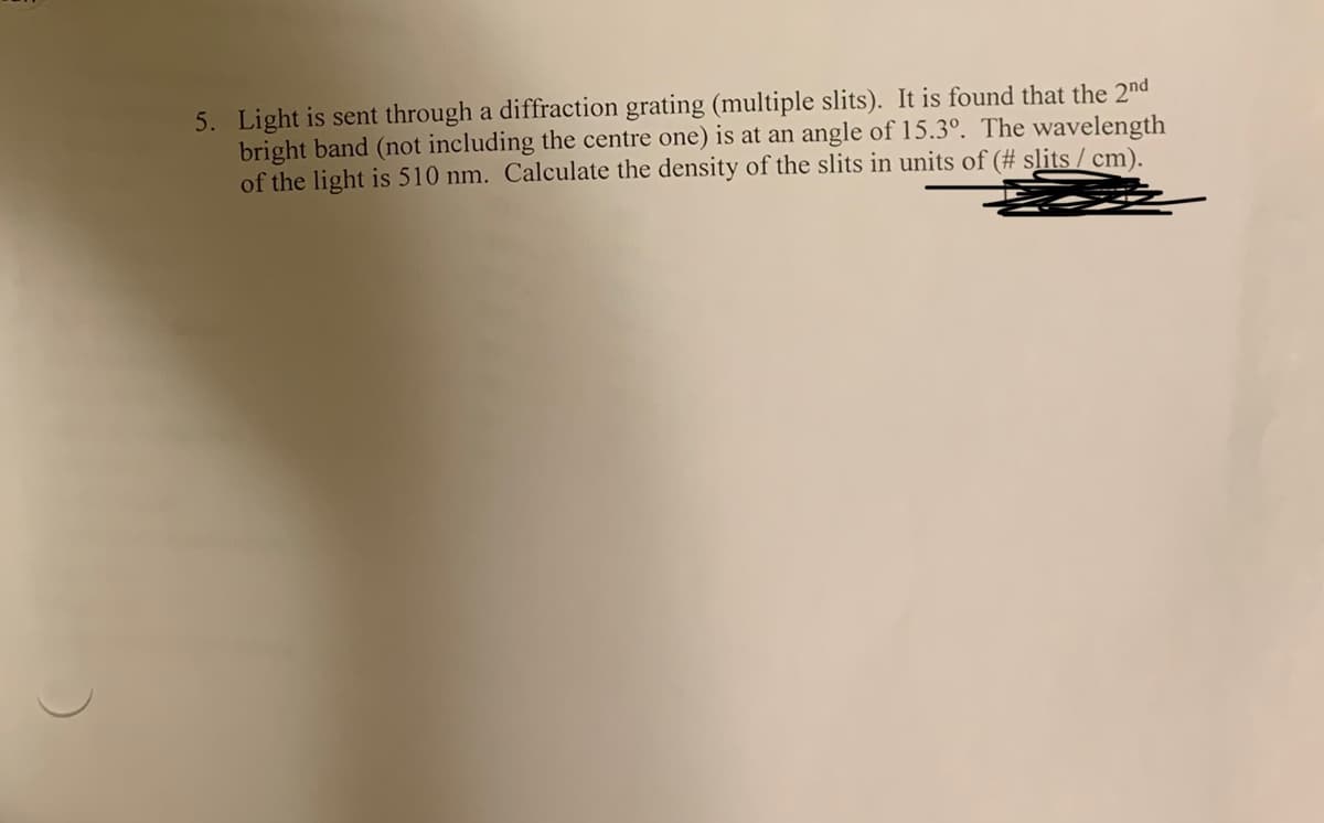 5. Light is sent through a diffraction grating (multiple slits). It is found that the 2nd
bright band (not including the centre one) is at an angle of 15.3°. The wavelength
of the light is 510 nm. Calculate the density of the slits in units of (# slits / cm).