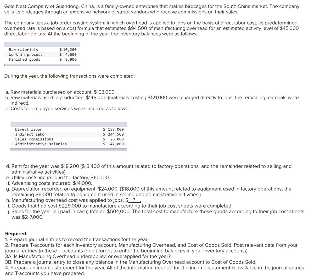 Gold Nest Company of Guandong, China, is a family-owned enterprise that makes birdcages for the South China market. The company
sells its birdcages through an extensive network of street vendors who receive commissions on their sales.
The company uses a job-order costing system in which overhead is applied to jobs on the basis of direct labor cost. Its predetermined
overhead rate is based on a cost formula that estimated $94,500 of manufacturing overhead for an estimated activity level of $45,000
direct labor dollars. At the beginning of the year, the inventory balances were as follows:
$ 10, 200
$ 4,600
$ 8,900
Raw materials
Work in process
Finished goods
During the year, the following transactions were completed:
a. Raw materials purchased on account, $163,000.
b. Raw materials used in production, $146,000 (materials costing $121,000 were charged directly to jobs; the remaining materials were
indirect).
c. Costs for employee services were incurred as follows:
$ 155,000
$ 244,500
26,000
$
Direct labor
Indirect labor
Sales commissions
Administrative salaries
42,000
d. Rent for the year was $18,200 ($13,400 of this amount related to factory operations, and the remainder related to selling and
administrative activities).
e. Utility costs incurred in the factory, $10,000.
f. Advertising costs incurred, $14,000.
g. Depreciation recorded on equipment, $24,000. ($18,000 of this amount related to equipment used in factory operations; the
remaining $6,000 related to equipment used in selling and administrative activities.)
h. Manufacturing overhead cost was applied to jobs, $_ ? .
i. Goods that had cost $229,000 to manufacture according to their job cost sheets were completed.
j. Sales for the year (all paid in cash) totaled $504,000. The total cost to manufacture these goods according to their job cost sheets
was $217,000.
Required:
1. Prepare journal entries to record the transactions for the year.
2. Prepare T-accounts for each inventory account, Manufacturing Overhead, and Cost of Goods Sold. Post relevant data from your
journal entries to these T-accounts (don't forget to enter the beginning balances in your inventory accounts).
3A. Is Manufacturing Overhead underapplied or overapplied for the year?
3B. Prepare a journal entry to close any balance in the Manufacturing Overhead account to Cost of Goods Sold.
4. Prepare an income statement for the year. All of the information needed for the income statement is available in the journal entries
and T-accounts you have prepared.
