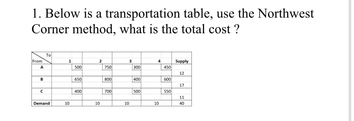 1. Below is a transportation table, use the Northwest
Corner method, what is the total cost ?
To
From
1
2.
Supply
A
500
750
300
450
12
B
650
800
400
600
17
400
700
500
550
11
Demand
10
10
10
10
40
