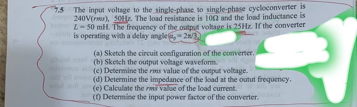 7.5 The input voltage to the single-phase, to single-phase cycloconverter is
boiqui 240V(rms), 50Hz. The load resistance is 1002 and the load inductance is
Jugo L = 50 mH. The frequency of the output voltage is 25Hz. If the converter
is operating with a delay angle ap=2π/3,
anonimo guide in 19
um 926riq
(a) Sketch the circuit configuration of the converter.
vitoid nad (b) Sketch the output voltage waveform.ddgue
Shovno aid (c) Determine the rms value of the output voltage.
turli 101 anos (d) Determine the impedance of the load at the outut frequency.
eved jedi ame) Calculate the rms value of the load current. of sub 918
19 (f) Determine the input power factor of the converter.
bowola