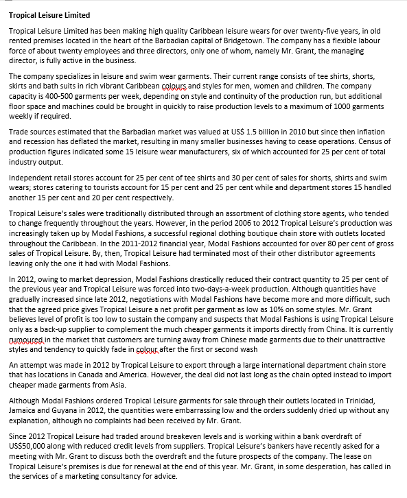 Tropical Leisure Limited
Tropical Leisure Limited has been making high quality Caribbean leisure wears for over twenty-five years, in old
rented premises located in the heart of the Barbadian capital of Bridgetown. The company has a flexible labour
force of about twenty employees and three directors, only one of whom, namely Mr. Grant, the managing
director, is fully active in the business.
The company specializes in leisure and swim wear garments. Their current range consists of tee shirts, shorts,
skirts and bath suits in rich vibrant Caribbean çolours and styles for men, women and children. The company
capacity is 400-500 garments per week, depending on style and continuity of the production run, but additional
floor space and machines could be brought in quickly to raise production levels to a maximum of 1000 garments
weekly if required.
Trade sources estimated that the Barbadian market was valued at US$ 1.5 billion in 2010 but since then inflation
and recession has deflated the market, resulting in many smaller businesses having to cease operations. Census of
production figures indicated some 15 leisure wear manufacturers, six of which accounted for 25 per cent of total
industry output.
Independent retail stores account for 25 per cent of tee shirts and 30 per cent of sales for shorts, shirts and swim
wears; stores catering to tourists account for 15 per cent and 25 per cent while and department stores 15 handled
another 15 per cent and 20 per cent respectively.
Tropical Leisure's sales were traditionally distributed through an assortment of clothing store agents, who tended
to change frequently throughout the years. However, in the period 2006 to 2012 Tropical Leisure's production was
increasingly taken up by Modal Fashions, a successful regional clothing boutique chain store with outlets located
throughout the Caribbean. In the 2011-2012 financial year, Modal Fashions accounted for over 80 per cent of gross
sales of Tropical Leisure. By, then, Tropical Leisure had terminated most of their other distributor agreements
leaving only the one it had with Modal Fashions.
In 2012, owing to market depression, Modal Fashions drastically reduced their contract quantity to 25 per cent of
the previous year and Tropical Leisure was forced into two-days-a-week production. Although quantities have
gradually increased since late 2012, negotiations with Modal Fashions have become more and more difficult, such
that the agreed price gives Tropical Leisure a net profit per garment as low as 10% on some styles. Mr. Grant
believes level of profit is too low to sustain the company and suspects that Modal Fashions is using Tropical Leisure
only as a back-up supplier to complement the much cheaper garments it imports directly from China. It is currently
Twmoured in the market that customers are turning away from Chinese made garments due to their unattractive
styles and tendency to quickly fade in çolgur, after the first or second wash
An attempt was made in 2012 by Tropical Leisure to export through a large international department chain store
that has locations in Canada and America. However, the deal did not last long as the chain opted instead to import
cheaper made garments from Asia.
Although Modal Fashions ordered Tropical Leisure garments for sale through their outlets located in Trinidad,
Jamaica and Guyana in 2012, the quantities were embarrassing low and the orders suddenly dried up without any
explanation, although no complaints had been received by Mr. Grant.
Since 2012 Tropical Leisure had traded around breakeven levels and is working within a bank overdraft of
US$50,000 along with reduced credit levels from suppliers. Tropical Leisure's bankers have recently asked for a
meeting with Mr. Grant to discuss both the overdraft and the future prospects of the company. The lease on
Tropical Leisure's premises is due for renewal at the end of this year. Mr. Grant, in some desperation, has called in
the services of a marketing consultancy for advice.
