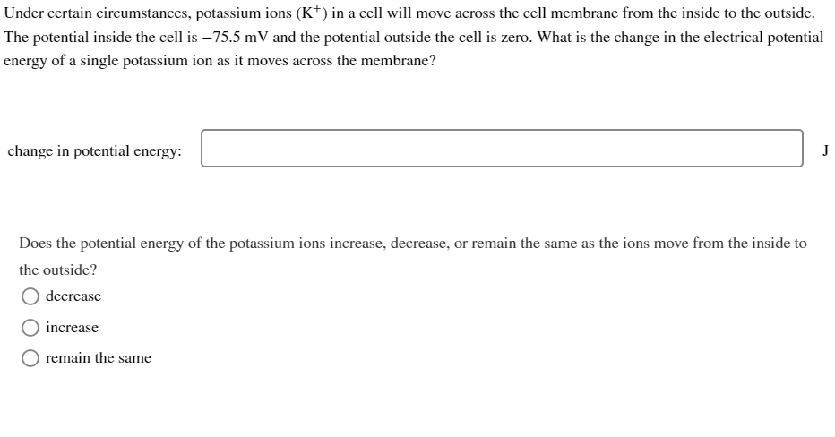 Under certain circumstances, potassium ions (K+) in a cell will move across the cell membrane from the inside to the outside.
The potential inside the cell is-75.5 mV and the potential outside the cell is zero. What is the change in the electrical potential
energy of a single potassium ion as it moves across the membrane?
change in potential energy:
Does the potential energy of the potassium ions increase, decrease, or remain the same as the ions move from the inside to
the outside?
decrease
increase
remain the same
J