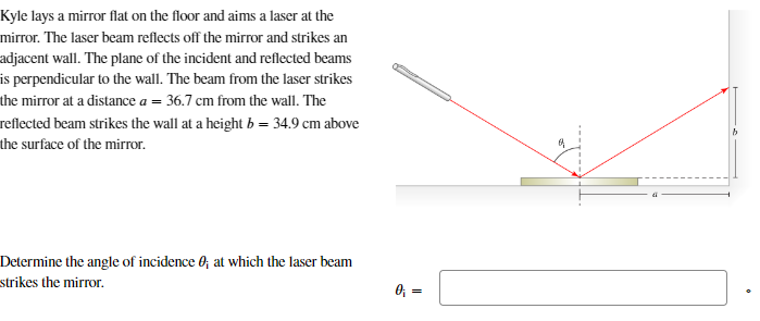 Kyle lays a mirror flat on the floor and aims a laser at the
mirror. The laser beam reflects off the mirror and strikes an
adjacent wall. The plane of the incident and reflected beams
is perpendicular to the wall. The beam from the laser strikes
the mirror at a distance a = 36.7 cm from the wall. The
reflected beam strikes the wall at a height b = 34.9 cm above
the surface of the mirror.
Determine the angle of incidence ; at which the laser beam
strikes the mirror.
0₁ =