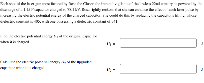 Each shot of the laser gun most favored by Rosa the Closer, the intrepid vigilante of the lawless 22nd century, is powered by the
discharge of a 1.15 F capacitor charged to 78.1 kV. Rosa rightly reckons that she can enhance the effect of each laser pulse by
increasing the electric potential energy of the charged capacitor. She could do this by replacing the capacitor's filling, whose
dielectric constant is 405, with one possessing a dielectric constant of 941.
Find the electric potential energy U₁ of the original capacitor
when it is charged.
Calculate the electric potential energy U₂ of the upgraded
capacitor when it is charged.
U₁ =
U₂ =
J