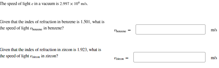 The speed of light c in a vacuum is 2.997 × 108 m/s.
Given that the index of refraction in benzene is 1.501, what is
the speed of light benzene in benzene?
Given that the index of refraction in zircon is 1.923, what is
the speed of light Uzircon in zircon?
Ubenzene-
m/s
Dzircon =
m/s