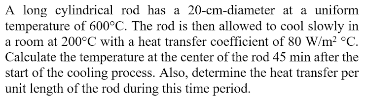 A long cylindrical rod has a 20-cm-diameter at a uniform
temperature of 600°C. The rod is then allowed to cool slowly in
a room at 200°C with a heat transfer coefficient of 80 W/m² °C.
Calculate the temperature at the center of the rod 45 min after the
start of the cooling process. Also, determine the heat transfer per
unit length of the rod during this time period.
