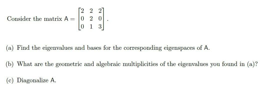 Consider the matrix A =
0
2 2
2 0
1
3
(a) Find the eigenvalues and bases for the corresponding eigenspaces of A.
(b) What are the geometric and algebraic multiplicities of the eigenvalues you found in (a)?
(c) Diagonalize A.
