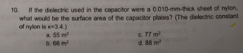10. If the dielectric used in the capacitor were a 0.010-mm-thick sheet of nylon,
what would be the surface area of the capacitor plates? (The dielectric constant
of nylon is k=3.4.)
a. 55 m²
b. 66 m²
c. 77 m²
d. 88 m²