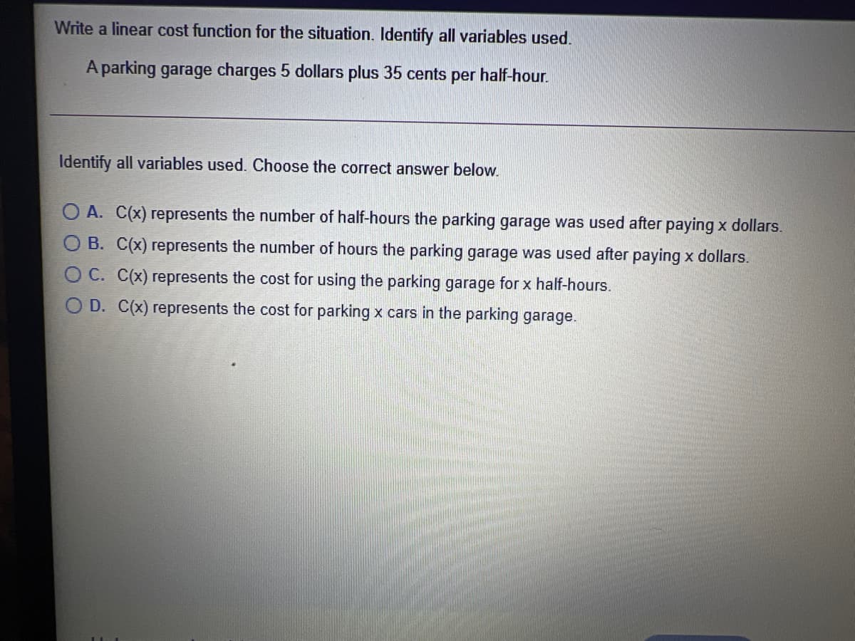 Write a linear cost function for the situation. Identify all variables used.
A parking garage charges 5 dollars plus 35 cents per
half-hour.
Identify all variables used. Choose the correct answer below.
O A. C(x) represents the number of half-hours the parking garage was used after paying x dollars.
O B. C(x) represents the number of hours the parking garage was used after paying x dollars.
C. C(x) represents the cost for using the parking garage for x half-hours.
O D. C(x) represents the cost for parking x cars in the parking garage.

