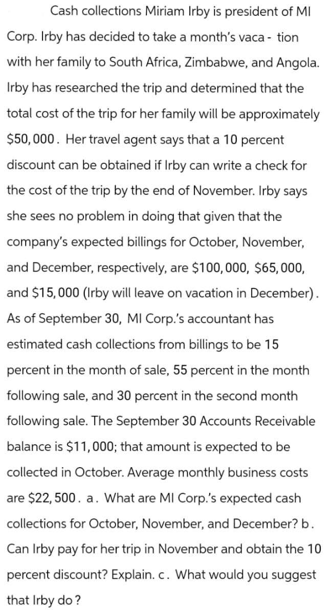 Cash collections Miriam Irby is president of MI
Corp. Irby has decided to take a month's vaca- tion
with her family to South Africa, Zimbabwe, and Angola.
Irby has researched the trip and determined that the
total cost of the trip for her family will be approximately
$50,000. Her travel agent says that a 10 percent
discount can be obtained if Irby can write a check for
the cost of the trip by the end of November. Irby says
she sees no problem in doing that given that the
company's expected billings for October, November,
and December, respectively, are $100,000, $65,000,
and $15,000 (Irby will leave on vacation in December).
As of September 30, MI Corp.'s accountant has
estimated cash collections from billings to be 15
percent in the month of sale, 55 percent in the month
following sale, and 30 percent in the second month
following sale. The September 30 Accounts Receivable
balance is $11,000; that amount is expected to be
collected in October. Average monthly business costs
are $22,500. a. What are MI Corp.'s expected cash
collections for October, November, and December? b.
Can Irby pay for her trip in November and obtain the 10
percent discount? Explain. c. What would you suggest
that Irby do?