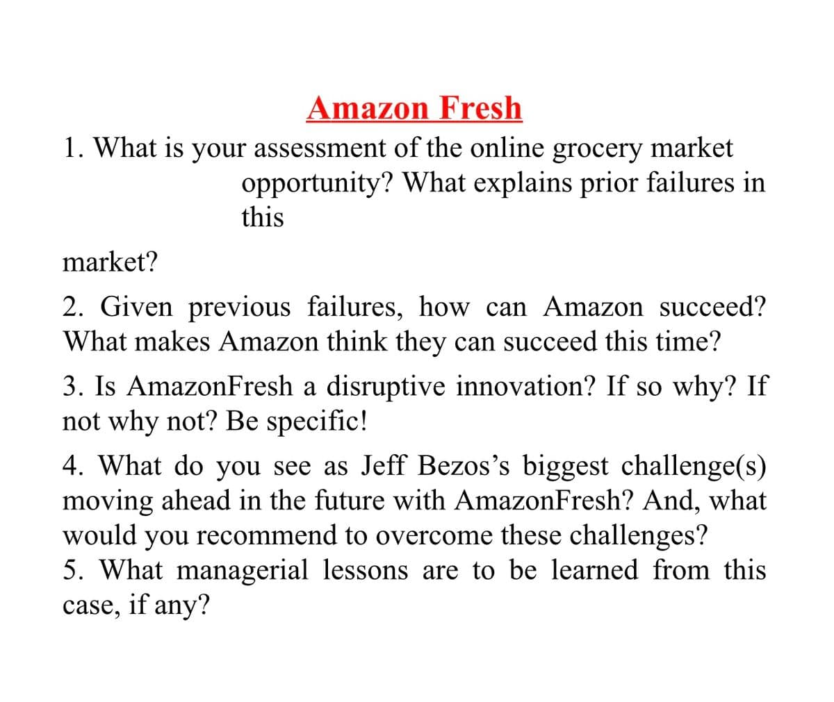 Amazon Fresh
1. What is your assessment of the online grocery market
opportunity? What explains prior failures in
this
market?
2. Given previous failures, how can Amazon succeed?
What makes Amazon think they can succeed this time?
3. Is AmazonFresh a disruptive innovation? If so why? If
not why not? Be specific!
4. What do you see as Jeff Bezos's biggest challenge(s)
moving ahead in the future with AmazonFresh? And, what
would you recommend to overcome these challenges?
5. What managerial lessons are to be learned from this
case, if any?