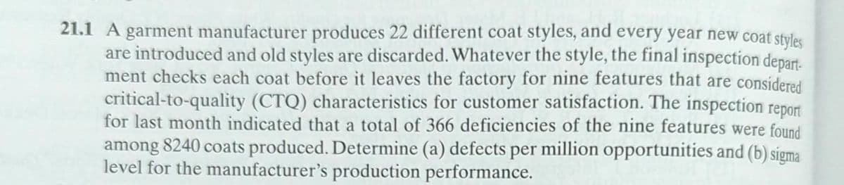 21.1 A garment manufacturer produces 22 different coat styles, and every year new coat styles
are introduced and old styles are discarded. Whatever the style, the final inspection depart
ment checks each coat before it leaves the factory for nine features that are considered
critical-to-quality (CTQ) characteristics for customer satisfaction. The inspection report
for last month indicated that a total of 366 deficiencies of the nine features were found
among 8240 coats produced. Determine (a) defects per million opportunities and (b) sigma
level for the manufacturer's production performance.