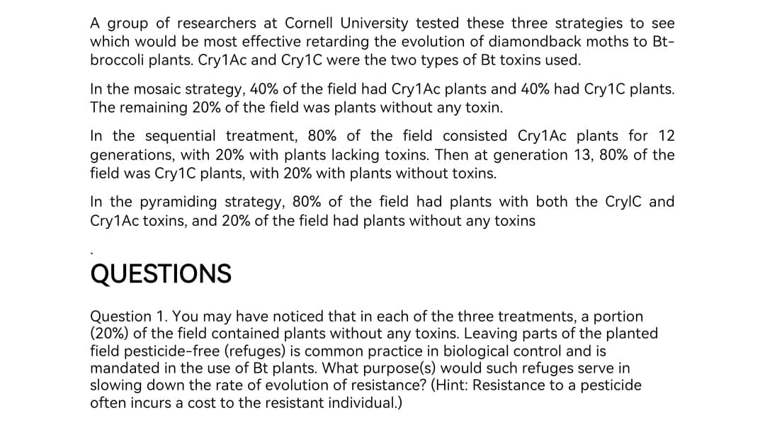 A group of researchers at Cornell University tested these three strategies to see
which would be most effective retarding the evolution of diamondback moths to Bt-
broccoli plants. Cry1Ac and Cry1C were the two types of Bt toxins used.
In the mosaic strategy, 40% of the field had Cry1 Ac plants and 40% had Cry1C plants.
The remaining 20% of the field was plants without any toxin.
In the sequential treatment, 80% of the field consisted Cry1Ac plants for 12
generations, with 20% with plants lacking toxins. Then at generation 13, 80% of the
field was Cry1C plants, with 20% with plants without toxins.
In the pyramiding strategy, 80% of the field had plants with both the CrylC and
Cry1Ac toxins, and 20% of the field had plants without any toxins
QUESTIONS
Question 1. You may have noticed that in each of the three treatments, a portion
(20%) of the field contained plants without any toxins. Leaving parts of the planted
field pesticide-free (refuges) is common practice in biological control and is
mandated in the use of Bt plants. What purpose(s) would such refuges serve in
slowing down the rate of evolution of resistance? (Hint: Resistance to a pesticide
often incurs a cost to the resistant individual.)