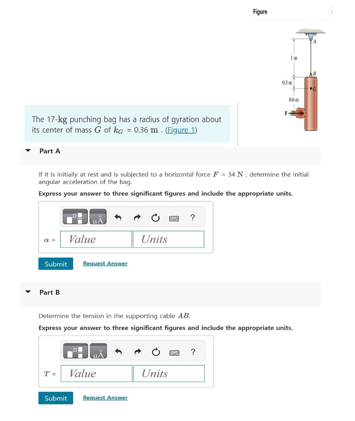 The 17-kg punching bag has a radius of gyration about
its center of mass G of kG = 0.36 m. (Figure 1)
Part A
Figure
1 m
B
0.3 m
0.6 m
F
If it is initially at rest and is subjected to a horizontal force F = 34 N, determine the initial
angular acceleration of the bag.
Express your answer to three significant figures and include the appropriate units.
?
UA
απ
Value
Units
Submit
Request Answer
Part B
Determine the tension in the supporting cable AB.
Express your answer to three significant figures and include the appropriate units.
☐
T =
Value
Submit
Request Answer
?
Units