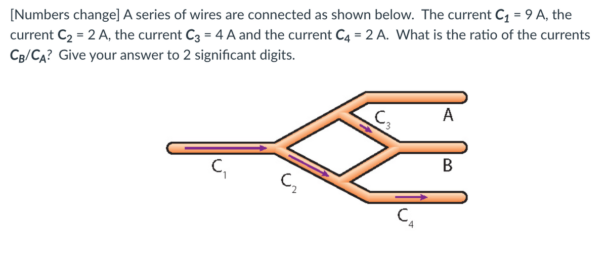 [Numbers change] A series of wires are connected as shown below. The current C1 = 9 A, the
current C2 = 2 A, the current C3 = 4 A and the current C4 = 2 A. What is the ratio of the currents
CB/CA? Give your answer to 2 significant digits.
A
C,
В
