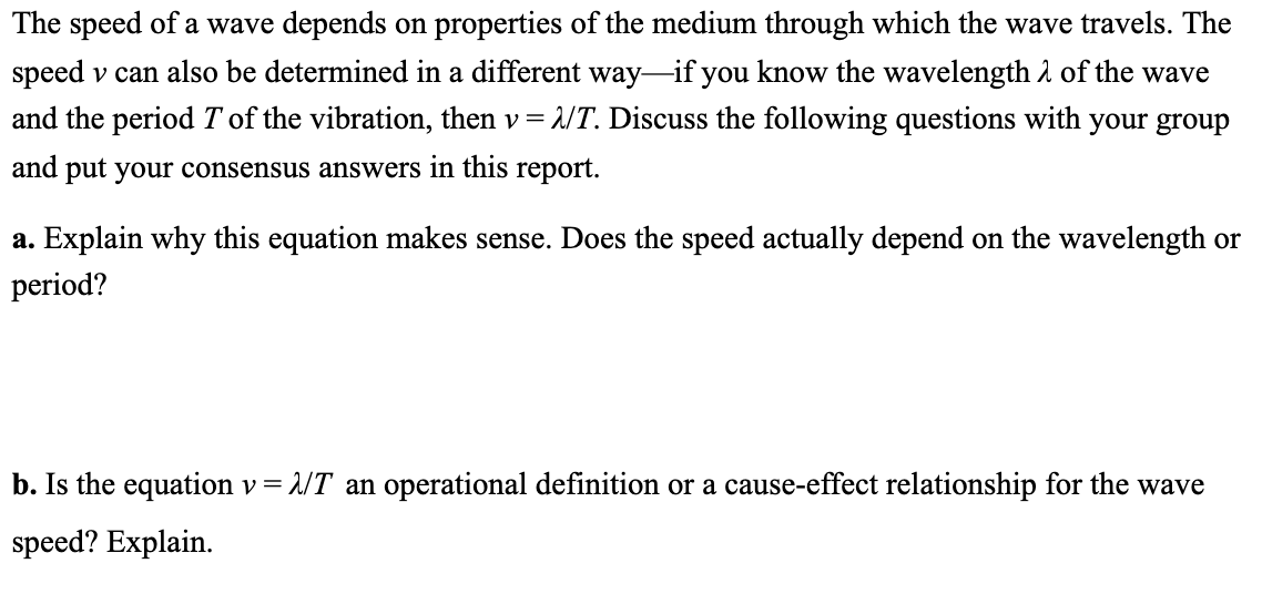 The speed of a wave depends on properties of the medium through which the wave travels. The
speed v can also be determined in a different way-if you know the wavelength 1 of the wave
and the period T of the vibration, then v = 2/T. Discuss the following questions with your group
and put your consensus answers in this report.
a. Explain why this equation makes sense. Does the speed actually depend on the wavelength or
period?
b. Is the equation v= 2/T an operational definition or a cause-effect relationship for the wave
speed? Explain.
