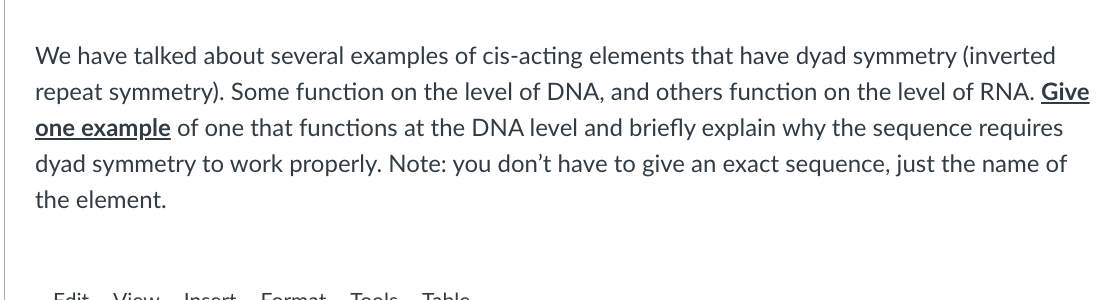 We have talked about several examples of cis-acting elements that have dyad symmetry (inverted
repeat symmetry). Some function on the level of DNA, and others function on the level of RNA. Give
one example of one that functions at the DNA level and briefly explain why the sequence requires
dyad symmetry to work properly. Note: you don't have to give an exact sequence, just the name of
the element.
Edit View Incort Format Tools
Tablo