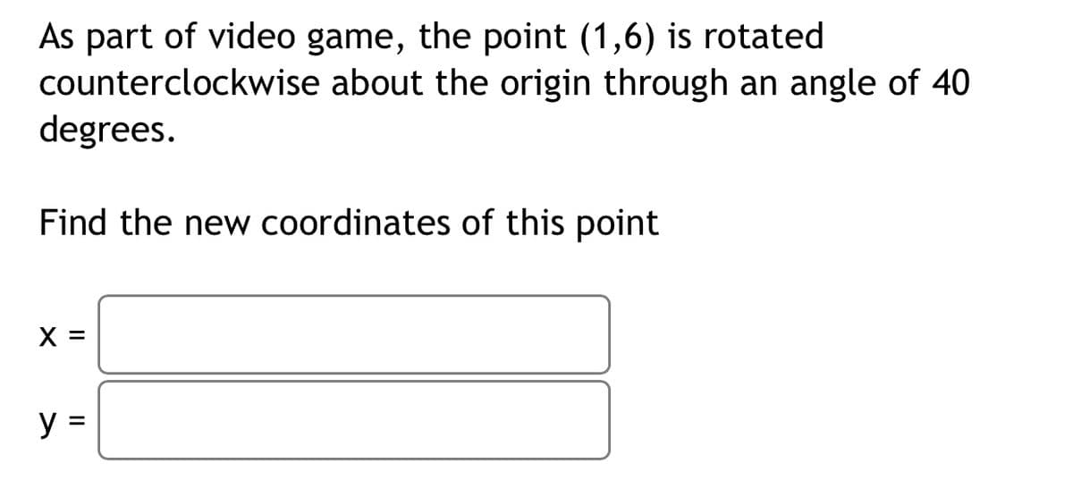 As part of video game, the point (1,6) is rotated
counterclockwise about the origin through an angle of 40
degrees.
Find the new coordinates of this point
X =
y =
%D
