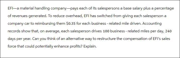 EFI-a material handling company-pays each of its salespersons a base salary plus a percentage
of revenues generated. To reduce overhead, EFI has switched from giving each salesperson a
company car to reimbursing them $0.35 for each business - related mile driven. Accounting
records show that, on average, each salesperson drives 100 business-related miles per day, 240
days per year. Can you think of an alternative way to restructure the compensation of EFI's sales
force that could potentially enhance profits? Explain.