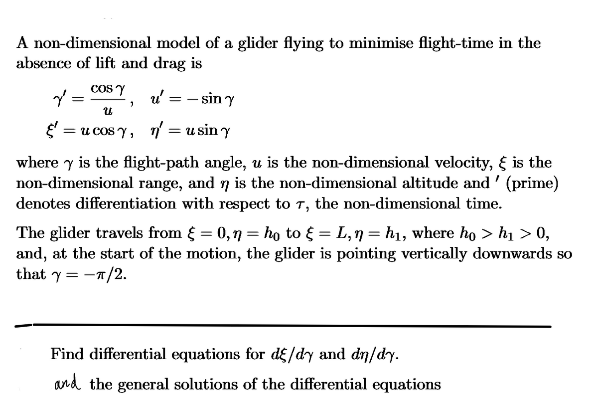 A non-dimensional model of a glider flying to minimise flight-time in the
absence of lift and drag is
COSY
u' = = sin y
น
ૐ = u cosy, n' = usin y
where is the flight-path angle, u is the non-dimensional velocity, & is the
non-dimensional range, and n is the non-dimensional altitude and' (prime)
denotes differentiation with respect to 7, the non-dimensional time.
=
The glider travels from § = 0,ŋ = ho to § L,n = h₁, where ho > h₁ > 0,
and, at the start of the motion, the glider is pointing vertically downwards so
that y = −π/2.
Find differential equations for dε/dy and dn/dy.
and the general solutions of the differential equations