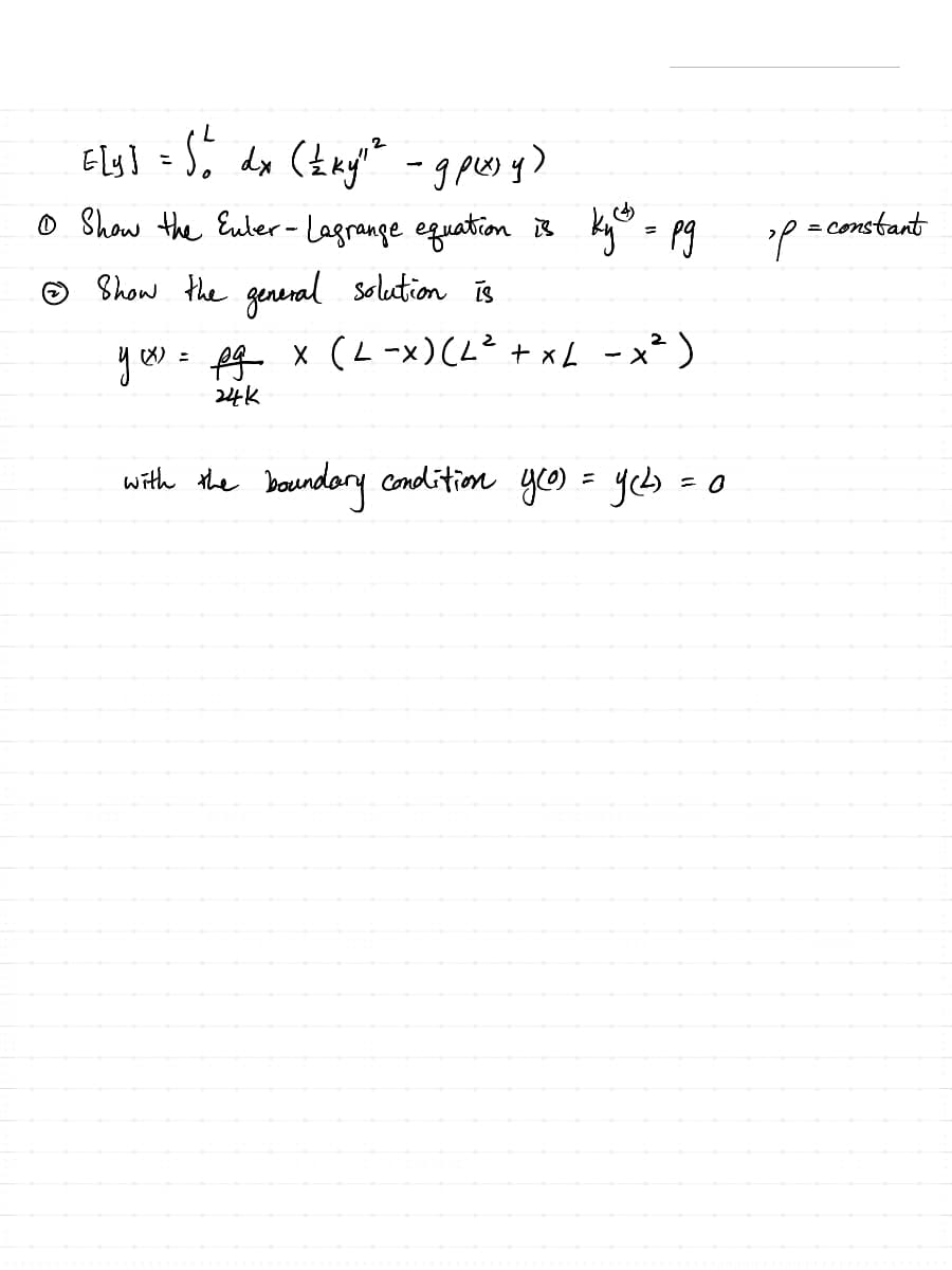 2
[[y] = 5 b dx (±ky" ² - gpsy)
①Show the Euler-Lagrange equation is
Show the general solution is
Ky = pg
yxx) = pg x (L-X) (L² + XL - x²)
24k
with the boundary condition y(o) = y(L) = 0
P = constant