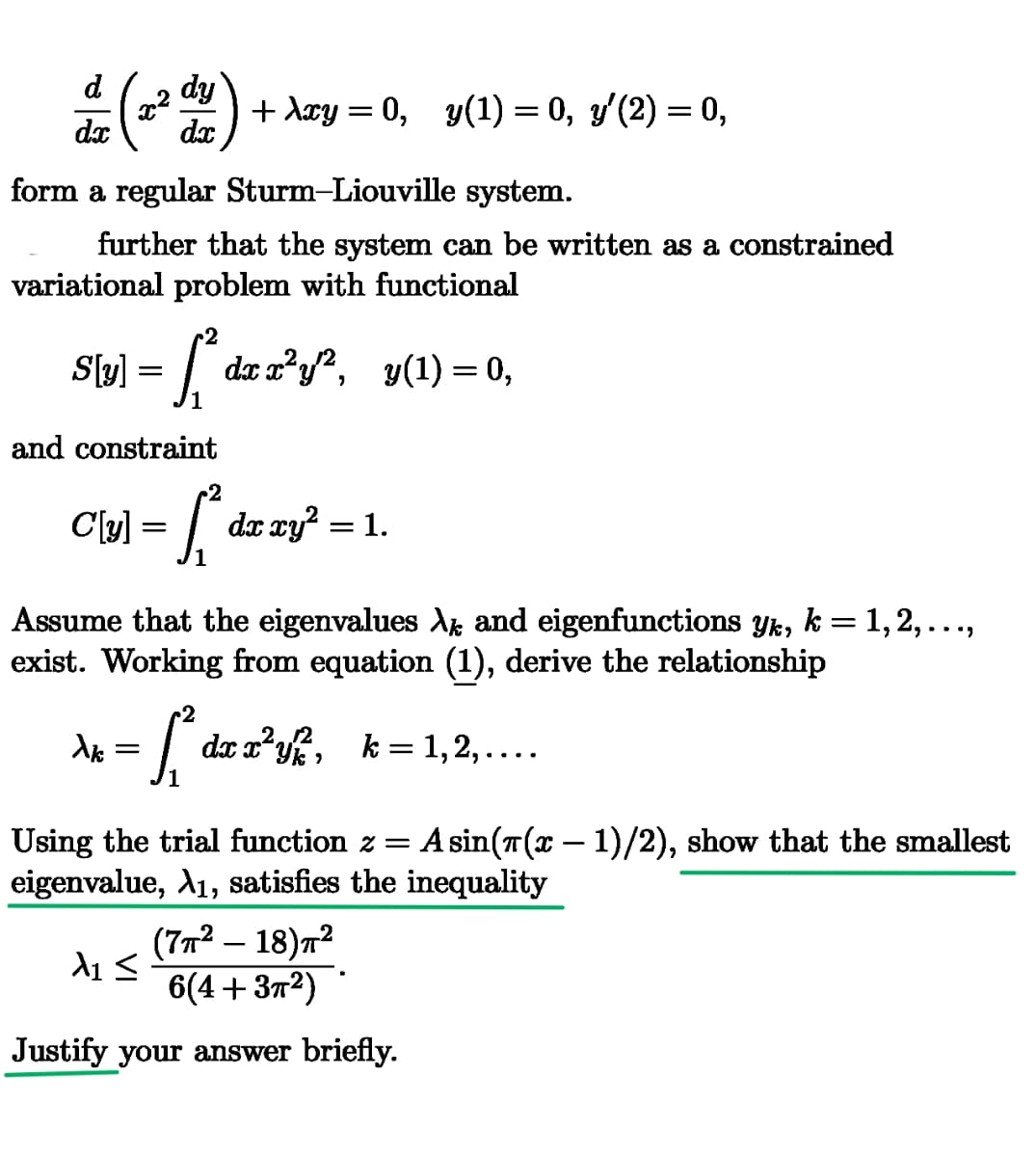 dx
de (22 dy)
+ λxy = 0, y(1) = 0, y′(2) = 0,
form a regular Sturm-Liouville system.
further that the system can be written as a constrained
variational problem with functional
S[y] =
2
{{²
[²
dx x²y'², y(1) = 0,
and constraint
2
C{[y] = [{² da xy² = 1.
dx
Assume that the eigenvalues λ and eigenfunctions yk, k = 1, 2, . . .,
exist. Working from equation (1), derive the relationship
λι
=
2
♫² da
✓
dx x²y, k = 1, 2, ……….
-
Using the trial function z = A sin(л(x − 1)/2), show that the smallest
eigenvalue, A1, satisfies the inequality
(7π² - 18)π²
λι Σ
6(4+32)
Justify your answer briefly.