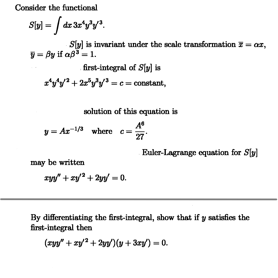 Consider the functional
S[y] = [ dz 3x^¼y³y³.
S[y] is invariant under the scale transformation ĩ = ax,
y = ßy if aß³ = 1.
first-integral of S[y] is
x¹y¹y'² + 2x³y³y'³ = c = constant,
solution of this equation is
A6
y = Ax-1/3 where c =
27
Euler-Lagrange equation for S[y]
may be written
12
xy”+xy+2y = 0.
By differentiating the first-integral, show that if y satisfies the
first-integral then
2
(xyy" + xy'² +2yy')(y + 3xy') = 0.