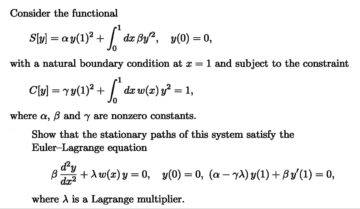 Consider the functional
S[y] = ay(1)² + √²
dx By, y(0) = 0,
==
with a natural boundary condition at x = 1 and subject to the constraint
C[y] = √y(1)² + [* dx w(x) y² = 1,
where a, ẞ and y are nonzero constants.
Show that the stationary paths of this system satisfy the
Euler-Lagrange equation
d²y
B +Aw(x) y = 0, y(0) = 0, (a-yλ) y(1) + ßy' (1) = 0,
dx²
where A is a Lagrange multiplier.