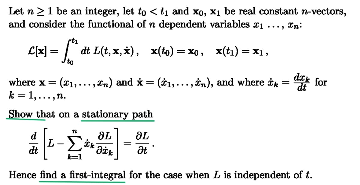 Let n ≥ 1 be an integer, let to < t₁ and x0, x₁ be real constant n-vectors,
and consider the functional of n dependent variables x1 In:
rt1
C[x] = [*^ dt L(t,x,x), x(to) = xo, x(t₁) = x1,
where x =
to
...,
1, . . ., £n) and x = (±1,...,xn), and where ik
(x1,...,
k = 1, . . ., n.
Show that on a stationary path
=
dxk for
dt
n
d
ᎥᏞ
aL
L
ik
==
dt
Əxk
Ət
k=1
Hence find a first-integral for the case when L is independent of t.