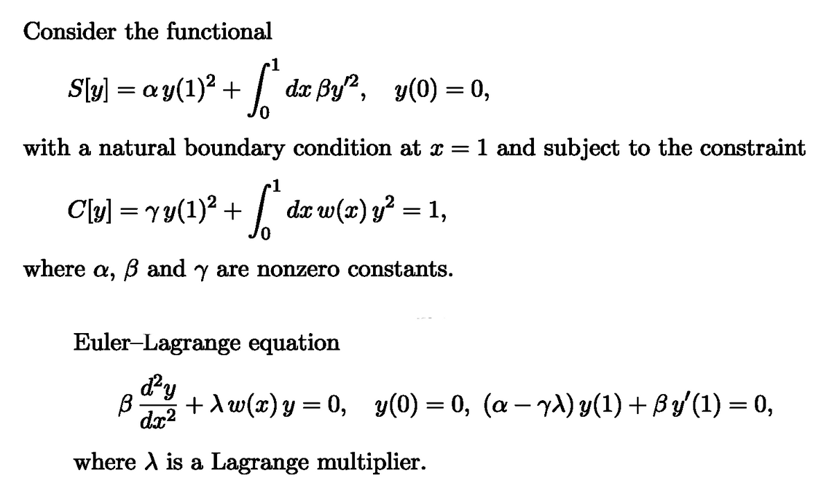 Consider the functional
S[y] = ay(1)² +
1
dx ẞy², y(0) = 0,
with a natural boundary condition at x = 1 and subject to the constraint
1
C[v] = vy(1)² + [* dx w(x) y² = 1,
where a, ẞ and y are nonzero constants.
Euler-Lagrange equation
β
d²y
dx²
+\w(x)y=0, y(0) = 0, (a — yλ) y(1) + ß y′(1) = 0,
where is a Lagrange multiplier.