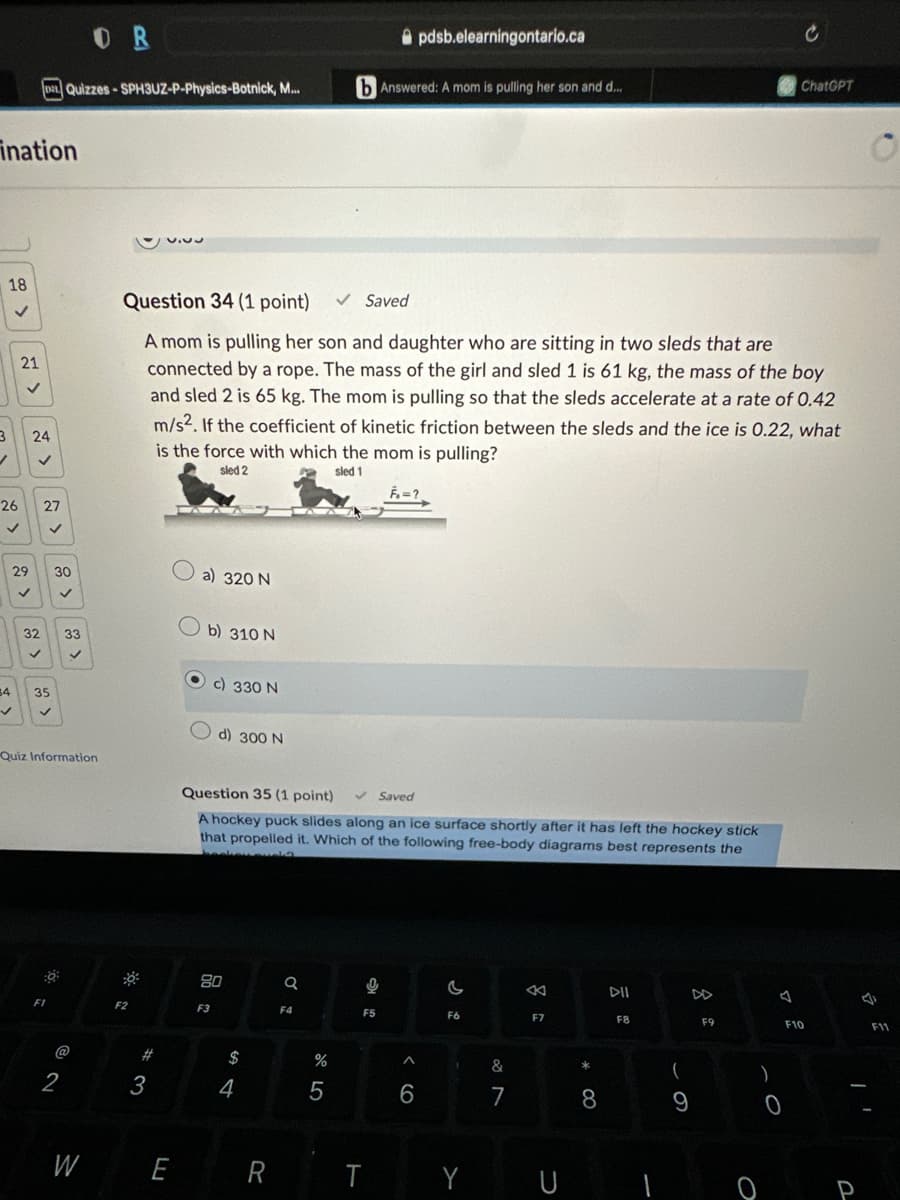 OR
Da Quizzes-SPH3UZ-P-Physics-Botnick, M...
ination
18
21
3
24
26
27
pdsb.elearningontario.ca
b Answered: A mom is pulling her son and d...
c
ChatGPT
Question 34 (1 point) ✓ Saved
A mom is pulling her son and daughter who are sitting in two sleds that are
connected by a rope. The mass of the girl and sled 1 is 61 kg, the mass of the boy
and sled 2 is 65 kg. The mom is pulling so that the sleds accelerate at a rate of 0.42
m/s2. If the coefficient of kinetic friction between the sleds and the ice is 0.22, what
is the force with which the mom is pulling?
sled 2
29 30
a) 320 N
32
33
b) 310 N
✓
>
sled 1
34
35
Quiz Information
c) 330 N
d) 300 N
Question 35 (1 point)
Saved
A hockey puck slides along an ice surface shortly after it has left the hockey stick
that propelled it. Which of the following free-body diagrams best represents the
F1
2
*
80
a
8
DII
ง
F4
F5
F6
F7
F8
F9
F10
F11
F2
F3
# 3
W
E
74
55
6
&
7
* 8
R
T
Y
U
61
9
0
O P