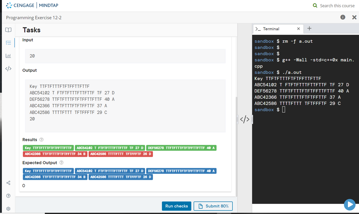 CENGAGE MINDTAP
Q Search this course
Programming Exercise 12-2
Tasks
>_ Terminal
Input
sandbox $ rm -f a.out
sandbox $
sandbox $
20
sandbox $ g++ -Wall -std=c++0x_main.
cpp
Output
sandbox $ ./a.out
Key TTFTFTTTETETFFTTETTE
ABC54102 T FTETETTTETTFITE TË 27 D
Key TTFTFTTTETETEFITETTE
DEF56278 TTETEIITETETFFITETTE 40 A
ABC54102 T ETETETTTEITETTE TE 27 D
ABC42366 TTETETTTETETFFITE 37 A
DEF56278 TTETFITTETETEFITEITE 40 A
ABC42366 TTETETITETETEEITE 37 A
ABC42586 TTTTEIII TETEFETE. 29 C
ABC42586 TIITEIII TETFFFTE. 29 C
sandbox $ |
20
Results e
Key TTFTFTTTFTETFFTTETTE
ABC54102 T FTETETTTETTETTE TE 27 D
DEF56278 TTFTFTTTFTFTFFTTETTE 40 A
ABC42366 TTFTFTTTFTFTFFTTF 34 B
ABC42586 TTTTETTT TETFFFTF 26 D
Expected Output O
Key TTFTFTTTFTFTFFTTFTTE
ABC54102 T FTETETTTETTETTE TË 27 D
DEF56278 TTFTFTTTFTFTFFTTETTE 40 A
ABC42366 TTFTFTTTFTFTFFTTF 34 B
ABC42586 TTTTFTTT TETFFFTF 26 D
(?
Run checks
A Submit 80%
!!
