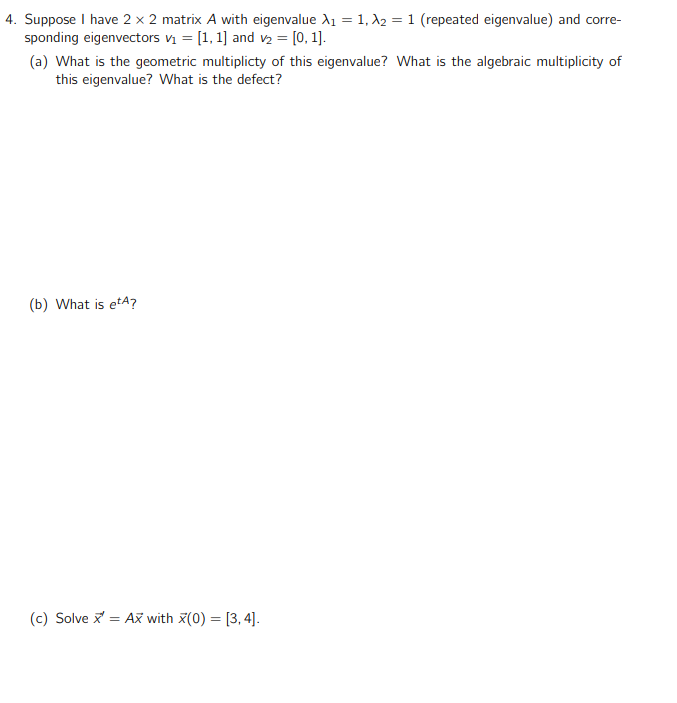 4. Suppose I have 2 x 2 matrix A with eigenvalue A1 = 1, A2 = 1 (repeated eigenvalue) and corre-
sponding eigenvectors v = [1, 1] and v2 = [0, 1].
(a) What is the geometric multiplicty of this eigenvalue? What is the algebraic multiplicity of
this eigenvalue? What is the defect?
(b) What is etA?
(c) Solve x = Až with x(0) = [3, 4].
