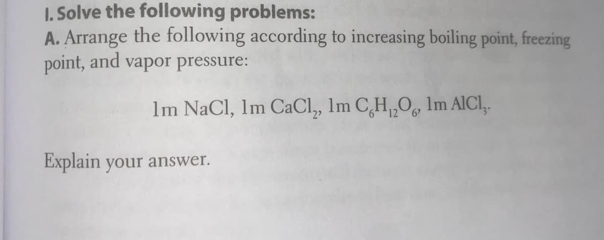 1. Solve the following problems:
A. Arrange the following according to increasing boiling point, freezing
point, and vapor pressure:
Im NaCl, Im CaCl, Im C,H,,O, Im AICI,
Explain your answer.
