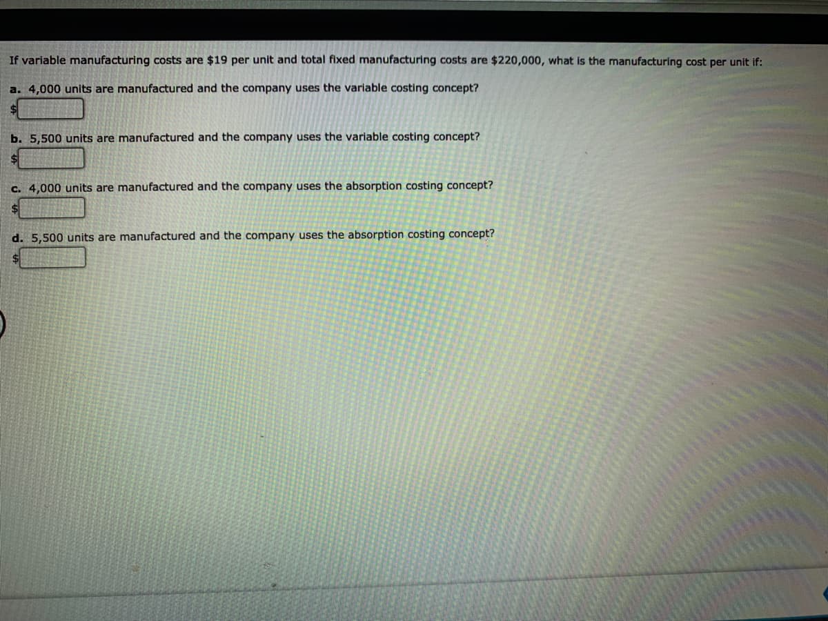 If variable manufacturing costs are $19 per unit and total fixed manufacturing costs are $220,000, what is the manufacturing cost per unit if:
a. 4,000 units are manufactured and the company uses the variable costing concept?
$4
b. 5,500 units are manufactured and the company uses the variable costing concept?
c. 4,000 units are manufactured and the company uses the absorption costing concept?
d. 5,500 units are manufactured and the company uses the absorption costing concept?
