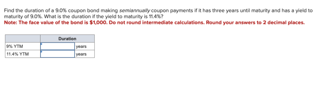 Find the duration of a 9.0% coupon bond making semiannually coupon payments if it has three years until maturity and has a yield to
maturity of 9.0%. What is the duration if the yield to maturity is 11.4%?
Note: The face value of the bond is $1,000. Do not round intermediate calculations. Round your answers to 2 decimal places.
9% YTM
11.4% YTM
Duration
years
years