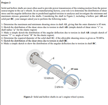 Project 3:
Solid and hollow shafts are most often used to provide power transmission of the rotating motion from the power
sourcelengine to the car's wheels. In car manufacturing factory, your role is to determine the distribution of shear
stress and the angular deflection due to predefined applied torsions to analyses and investigate the minimum and
maximum stresses generated in the shafts. Considering the shaft in Figure 3, including a hollow part AB and
solid part BC, your manger asked you to perform the following tasks:
1- Determine the maximum and minimum shearing stress in shaft AB, giving that the outer diameter is 85 mm.
2- Sketch the distribution of the shear stress due to torsion in shaft AB. (simple sketch of shear stress "r" vs.
shaft radius "p" for the elastic region)
3- Make a simple sketch the distribution of the angular deflection due to torsion in shaft AB. (simple sketch of
torsion "T vs. angle of twist "0" for the elastic region)
4- Determine the required diameter of the solid shaft BC, if the allowable shearing stress is given as 70 MPa.
5. Sketch the distribution of the shear stress due to torsion in shaft BC.
6- Make a simple sketch to show the distribution of the angular deflection due to torsion in shaft BC.
B
65 mm
10 kN-m
5 kN-m
Figure.3: Solid and hollow shafts in car's engine-wheel system.
