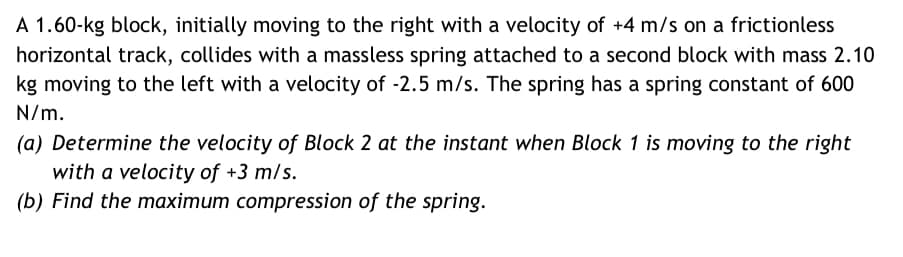 A 1.60-kg block, initially moving to the right with a velocity of +4 m/s on a frictionless
horizontal track, collides with a massless spring attached to a second block with mass 2.10
kg moving to the left with a velocity of -2.5 m/s. The spring has a spring constant of 600
N/m.
(a) Determine the velocity of Block 2 at the instant when Block 1 is moving to the right
with a velocity of +3 m/s.
(b) Find the maximum compression of the spring.