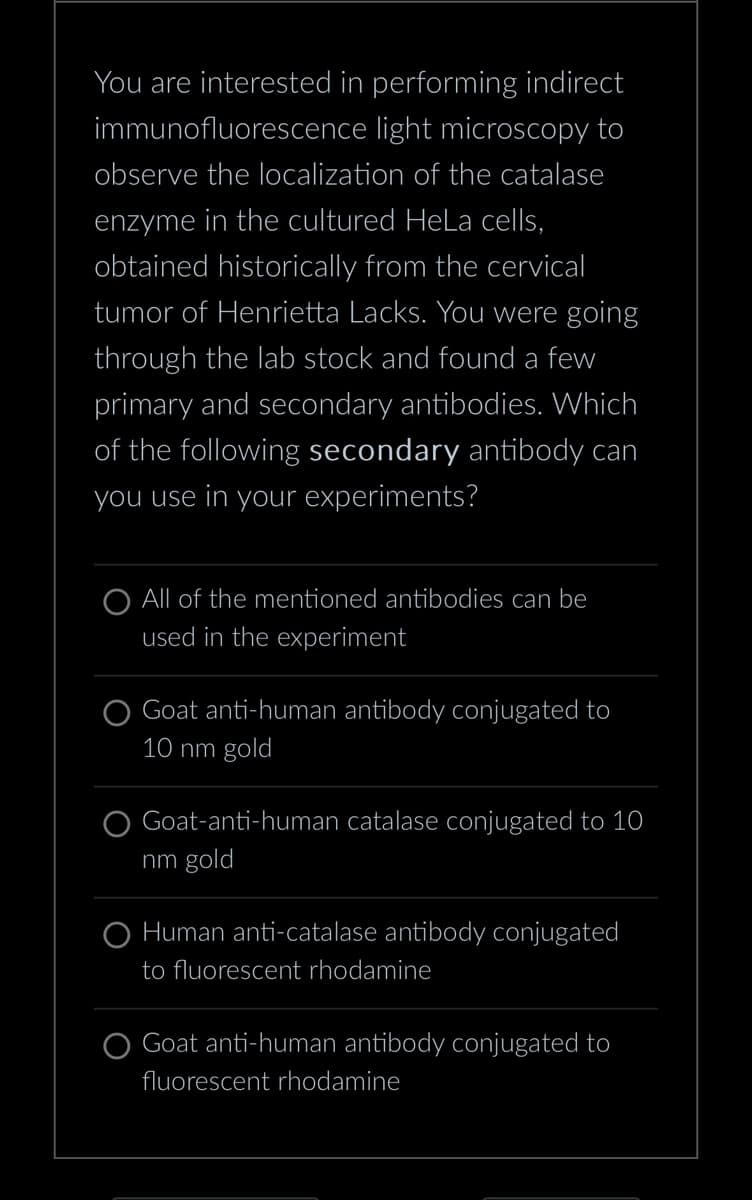 You are interested in performing indirect
immunofluorescence light microscopy to
observe the localization of the catalase
enzyme in the cultured HeLa cells,
obtained historically from the cervical
tumor of Henrietta Lacks. You were going
through the lab stock and found a few
primary and secondary antibodies. Which
of the following secondary antibody can
you use in your experiments?
O All of the mentioned antibodies can be
used in the experiment
Goat anti-human antibody conjugated to
10 nm gold
Goat-anti-human catalase conjugated to 10
nm gold
O Human anti-catalase antibody conjugated
to fluorescent rhodamine
Goat anti-human antibody conjugated to
fluorescent rhodamine