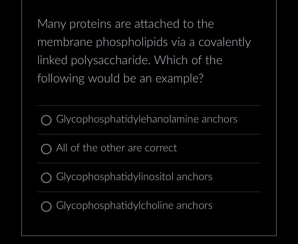 Many proteins are attached to the
membrane phospholipids via a covalently
linked polysaccharide. Which of the
following would be an example?
Glycophosphatidylehanolamine anchors
O All of the other are correct
O Glycophosphatidylinositol anchors
O Glycophosphatidylcholine anchors