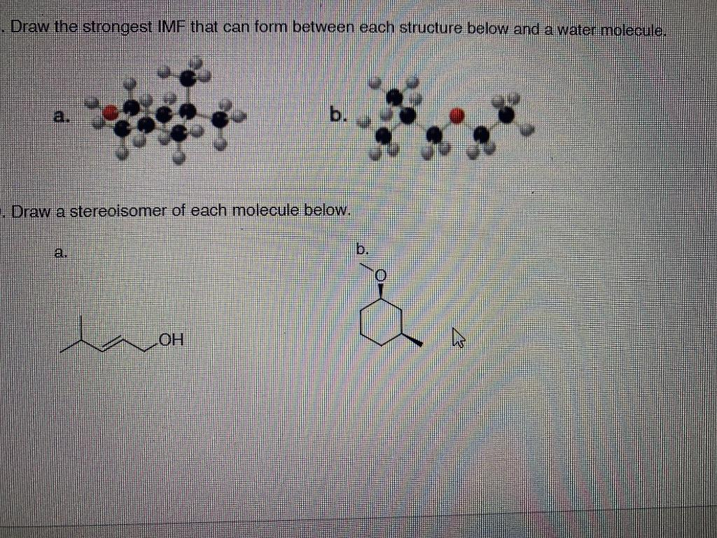 .Draw the strongest IMF that can form between each structure below and a water molecule.
Draw a stereoisomer of each molecule below.
a.
HO
