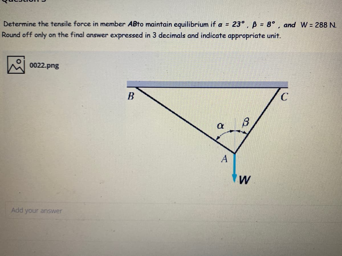 Determine the tensile force in member ABto maintain equilibrium if a =
23° , B = 8° , and W = 288 N.
Round off only on the final answer expressed in 3 decimals and indicate appropriate unit.
0022.png
В
C
A
Add your answer
