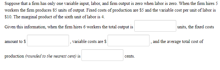 Suppose that a firm has only one variable input, labor, and firm output is zero when labor is zero. When the firm hires 5
workers the firm produces 85 units of output. Fixed costs of production are $5 and the variable cost per unit of labor is
$10. The marginal product of the sixth unit of labor is 4.
Given this information, when the firm hires 6 workers the total output is
amount to $
variable costs are $
production (rounded to the nearest cent) is
cents.
units, the fixed costs
and the average total cost of