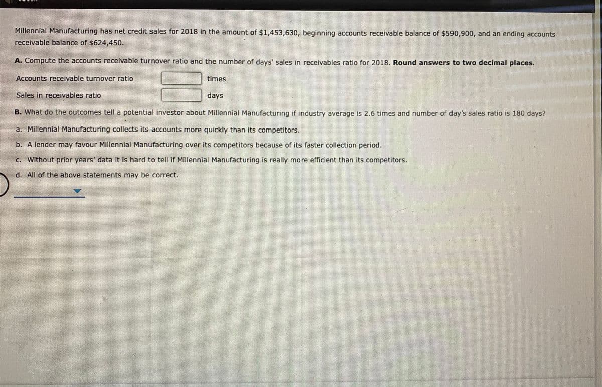 Millennial Manufacturing has net credit sales for 2018 in the amount of $1,453,630, beginning accounts receivable balance of $590,900, and an ending accounts
receivable balance of $624,450.
A. Compute the accounts receivable turnover ratio and the number of days' sales in receivables ratio for 2018. Round answers to two decimal places.
Accounts receivable turnover ratio
times
Sales in receivables ratio
days
B. What do the outcomes tell a potential investor about Millennial Manufacturing if industry average is 2.6 times and number of day's sales ratio is 180 days?
a. Millennial Manufacturing collects its accounts more quickly than its competitors.
b. A lender may favour Millennial Manufacturing over its competitors because of its faster collection period.
C. Without prior years' data it is hard to tell if Millennial Manufacturing is really more efficient than its competitors.
d. All of the above statements may be correct.
