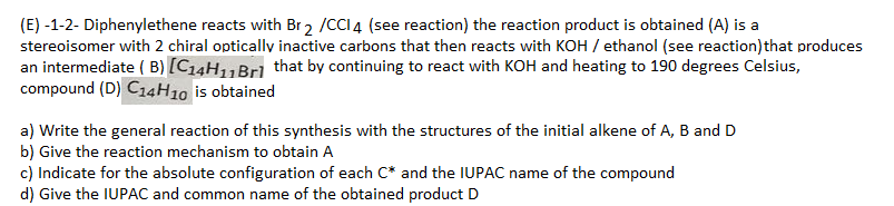 (E) -1-2- Diphenylethene reacts with Br2 /CCI 4 (see reaction) the reaction product is obtained (A) is a
stereoisomer with 2 chiral optically inactive carbons that then reacts with KOH / ethanol (see reaction) that produces
an intermediate (B) [C₁4H₁1 Brl that by continuing to react with KOH and heating to 190 degrees Celsius,
compound (D) C14H10 is obtained
a) Write the general reaction of this synthesis with the structures of the initial alkene of A, B and D
b) Give the reaction mechanism to obtain A
c) Indicate for the absolute configuration of each C* and the IUPAC name of the compound
d) Give the IUPAC and common name of the obtained product D