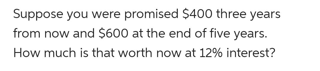 Suppose you were promised $400 three years
from now and $600 at the end of five years.
How much is that worth now at 12% interest?
