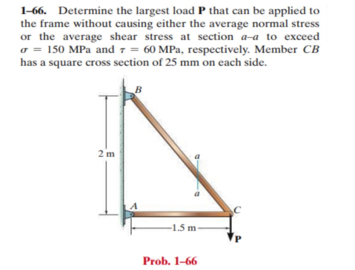 1-66. Determine the largest load P that can be applied to
the frame without causing either the average normal stress
or the average shear stress at section a-a to exceed
σ = 150 MPa and 7 = 60 MPa, respectively. Member CB
has a square cross section of 25 mm on each side.
2 m
B
-1.5 m-
Prob. 1-66
C